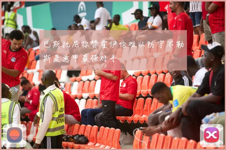 巴斯托尼称赞霍伊伦难以防守不勒斯是意甲最强对手