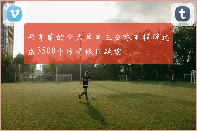 两年前的今天库里三分球里程碑达成3500个传奇依旧延续