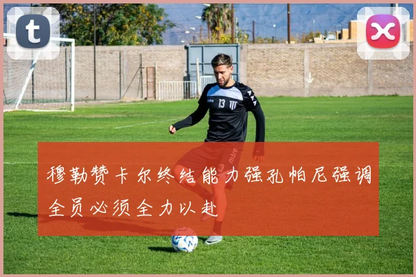 穆勒赞卡尔终结能力强孔帕尼强调全员必须全力以赴