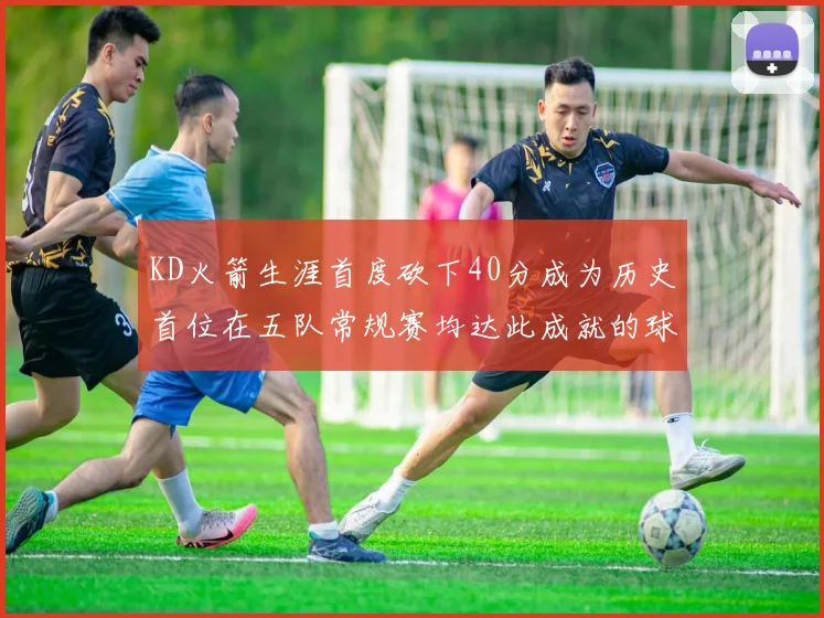 KD火箭生涯首度砍下40分成为历史首位在五队常规赛均达此成就的球员