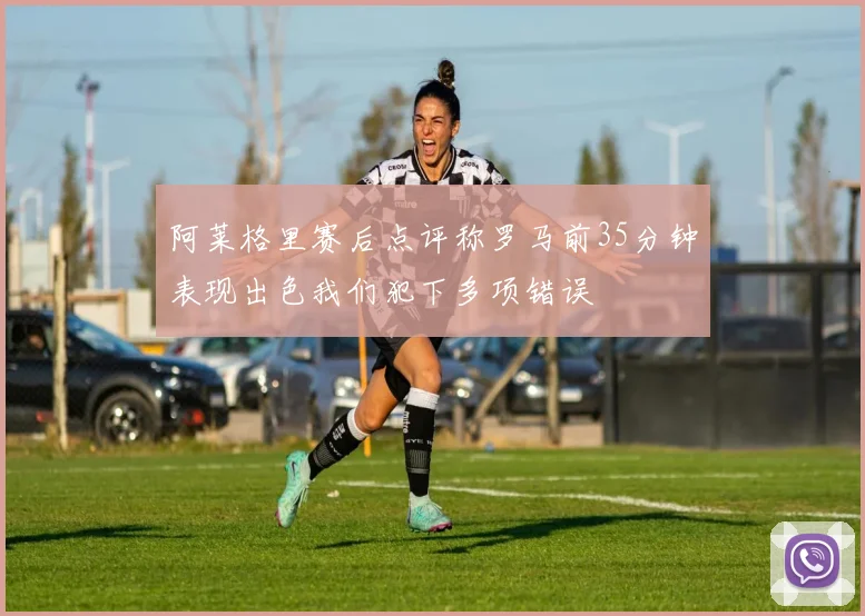 阿莱格里赛后点评称罗马前35分钟表现出色我们犯下多项错误