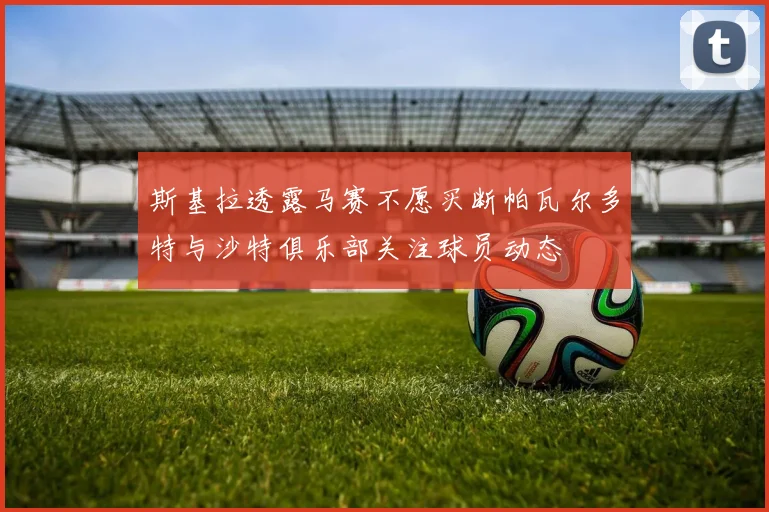 斯基拉透露马赛不愿买断帕瓦尔多特与沙特俱乐部关注球员动态