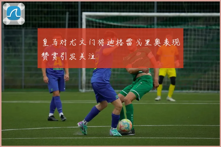 皇马对尤文门将迪格雷戈里奥表现赞赏引发关注