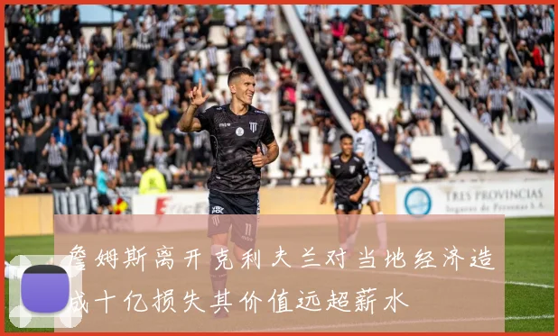 詹姆斯离开克利夫兰对当地经济造成十亿损失其价值远超薪水