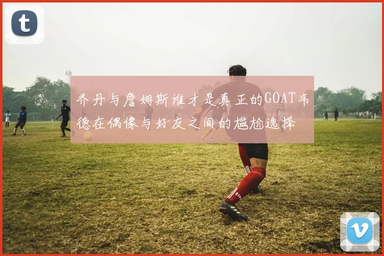 乔丹与詹姆斯谁才是真正的GOAT韦德在偶像与好友之间的尴尬选择