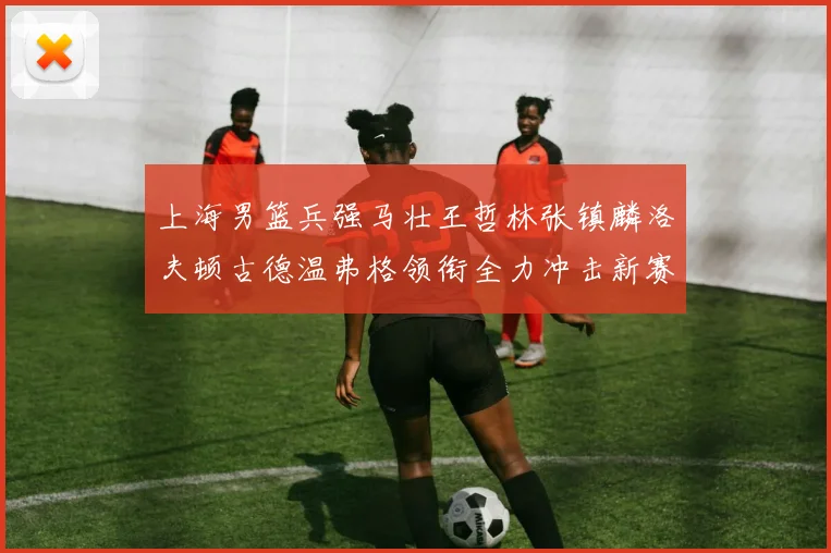 上海男篮兵强马壮王哲林张镇麟洛夫顿古德温弗格领衔全力冲击新赛季