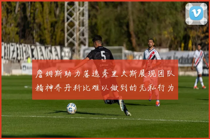 詹姆斯助力落选秀里夫斯展现团队精神乔丹科比难以做到的无私行为