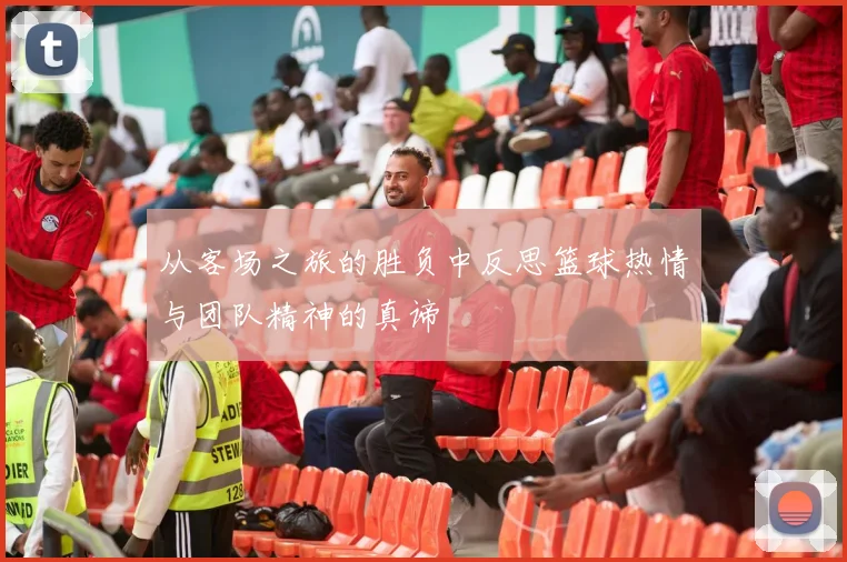 从客场之旅的胜负中反思篮球热情与团队精神的真谛