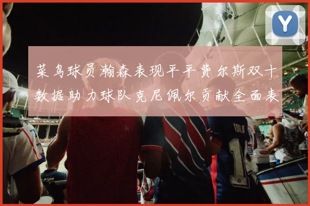 菜鸟球员瀚森表现平平费尔斯双十数据助力球队克尼佩尔贡献全面表现