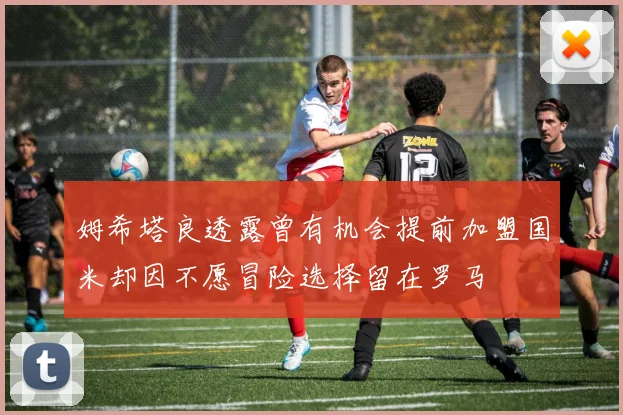 姆希塔良透露曾有机会提前加盟国米却因不愿冒险选择留在罗马
