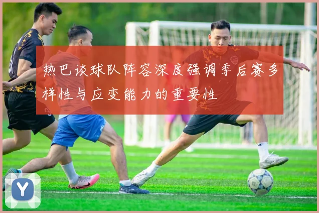 热巴谈球队阵容深度强调季后赛多样性与应变能力的重要性