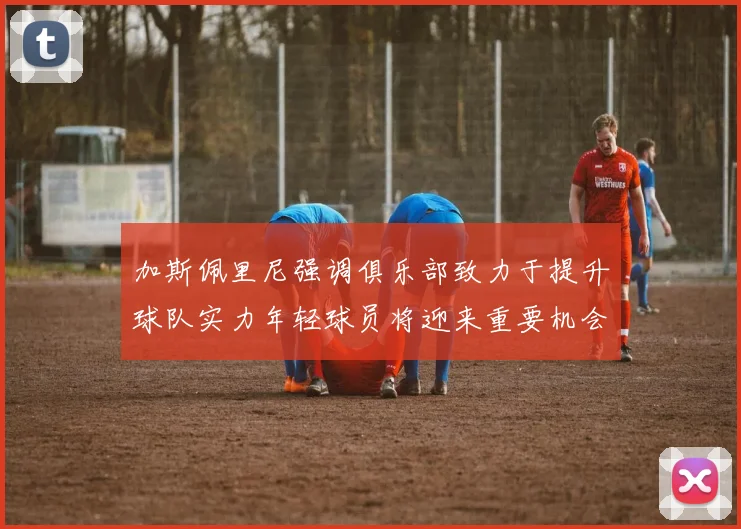 加斯佩里尼强调俱乐部致力于提升球队实力年轻球员将迎来重要机会