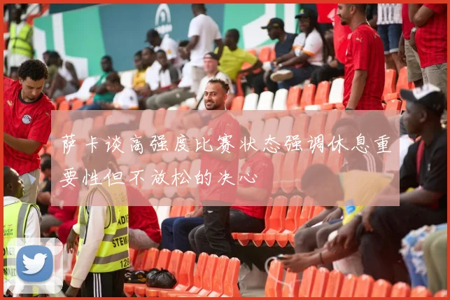 萨卡谈高强度比赛状态强调休息重要性但不放松的决心