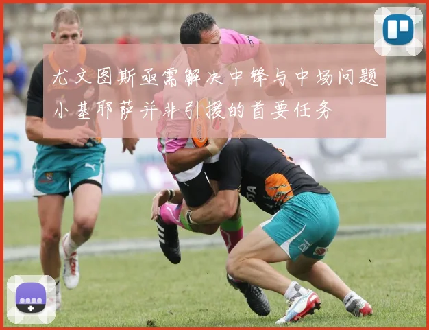 尤文图斯亟需解决中锋与中场问题小基耶萨并非引援的首要任务