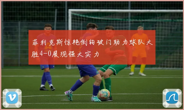 菲利克斯惊艳倒钩破门助力球队大胜4-0展现强大实力