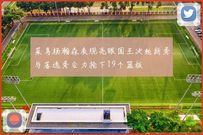 菜鸟杨瀚森表现亮眼国王次轮新秀与落选秀合力抢下19个篮板