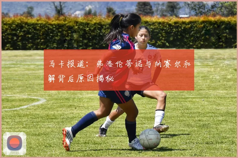 马卡报道：弗洛伦蒂诺与纳赛尔和解背后原因揭秘