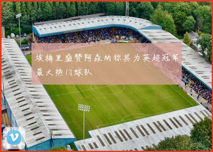 埃梅里盛赞阿森纳称其为英超冠军最大热门球队