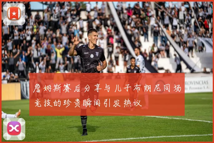 詹姆斯赛后分享与儿子布朗尼同场竞技的珍贵瞬间引发热议