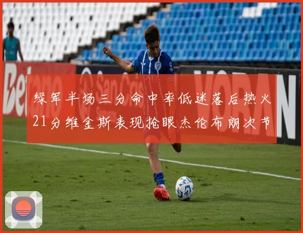 绿军半场三分命中率低迷落后热火21分维金斯表现抢眼杰伦布朗次节独得15分