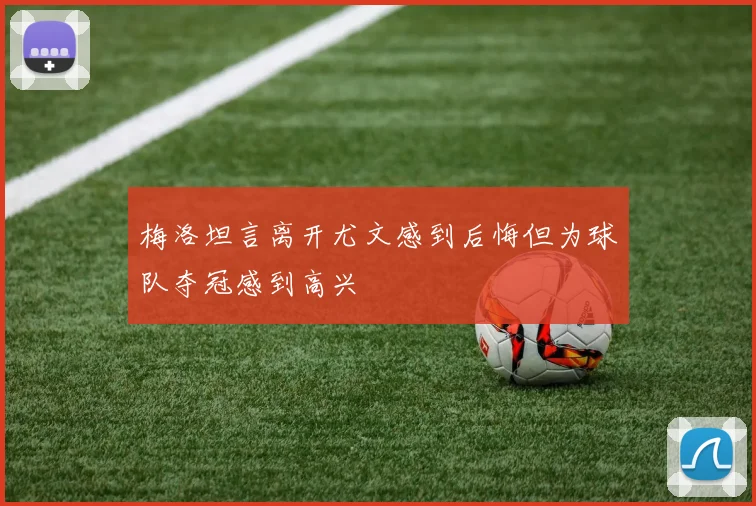 梅洛坦言离开尤文感到后悔但为球队夺冠感到高兴