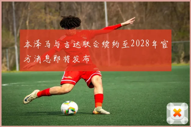 本泽马与吉达联合续约至2028年官方消息即将发布