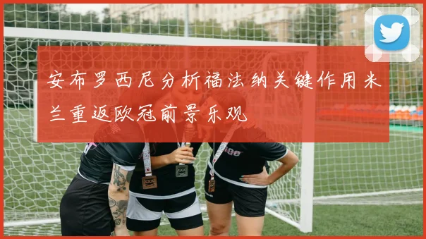 安布罗西尼分析福法纳关键作用米兰重返欧冠前景乐观