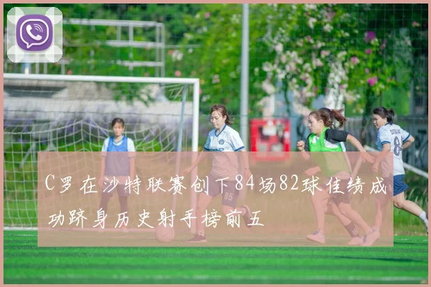 C罗在沙特联赛创下84场82球佳绩成功跻身历史射手榜前五
