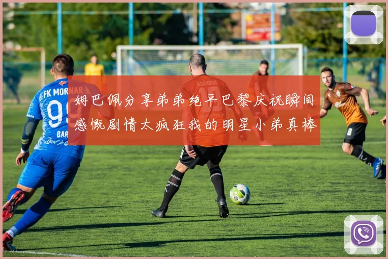 姆巴佩分享弟弟绝平巴黎庆祝瞬间感慨剧情太疯狂我的明星小弟真棒