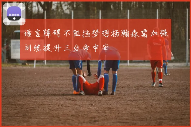 语言障碍不阻挡梦想杨瀚森需加强训练提升三分命中率
