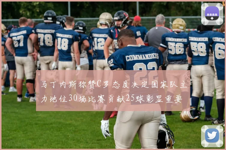 马丁内斯称赞C罗态度决定国家队主力地位30场比赛贡献25球彰显重要性