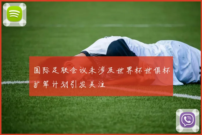 国际足联会议未涉及世界杯世俱杯扩军计划引发关注