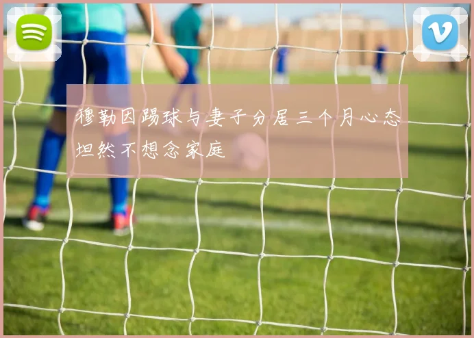 穆勒因踢球与妻子分居三个月心态坦然不想念家庭