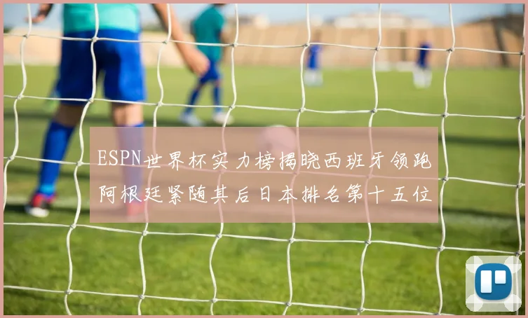 ESPN世界杯实力榜揭晓西班牙领跑阿根廷紧随其后日本排名第十五位