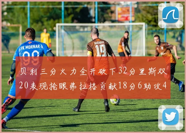 贝利三分火力全开砍下32分里斯双20表现抢眼弗拉格贡献18分6助攻4盖帽