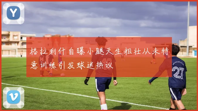 格拉利什自曝小腿天生粗壮从未特意训练引发球迷热议