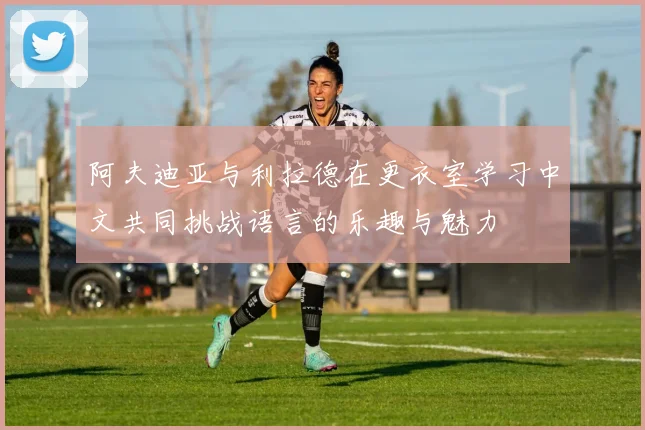 阿夫迪亚与利拉德在更衣室学习中文共同挑战语言的乐趣与魅力