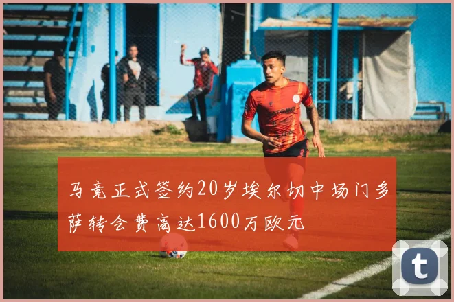 马竞正式签约20岁埃尔切中场门多萨转会费高达1600万欧元