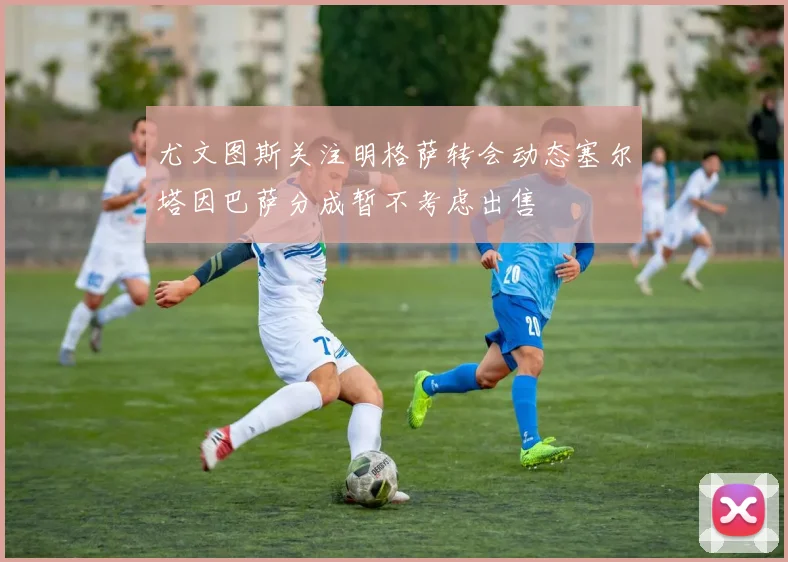尤文图斯关注明格萨转会动态塞尔塔因巴萨分成暂不考虑出售