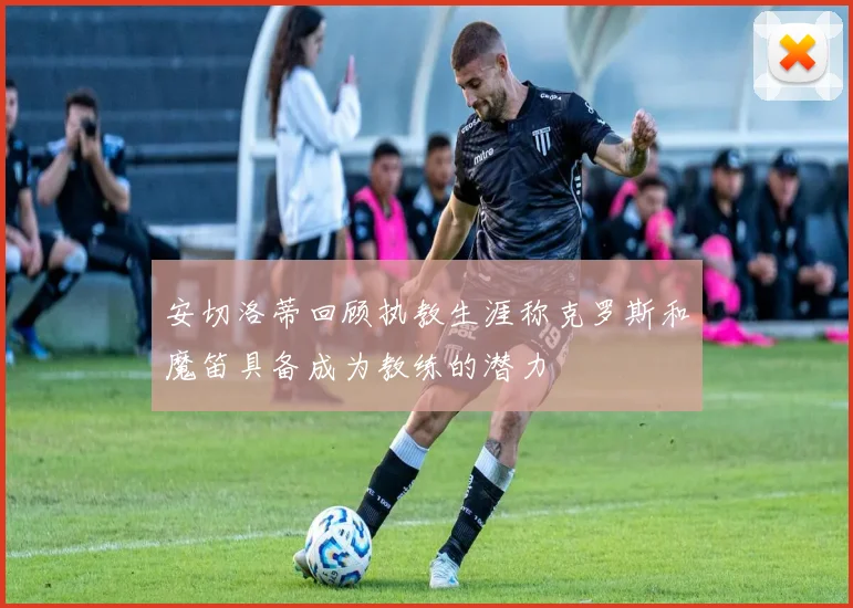 安切洛蒂回顾执教生涯称克罗斯和魔笛具备成为教练的潜力