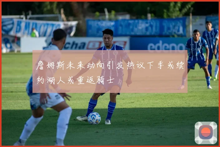 詹姆斯未来动向引发热议下季或续约湖人或重返骑士