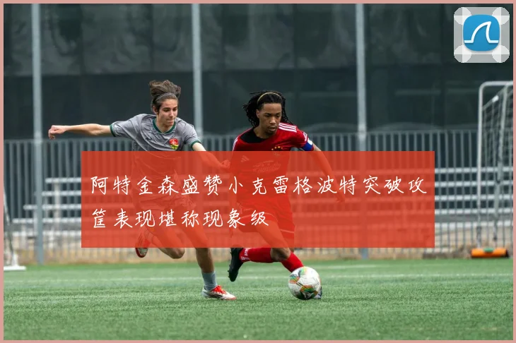 阿特金森盛赞小克雷格波特突破攻筐表现堪称现象级