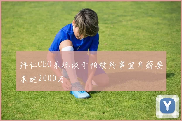 拜仁CEO乐观谈于帕续约事宜年薪要求达2000万