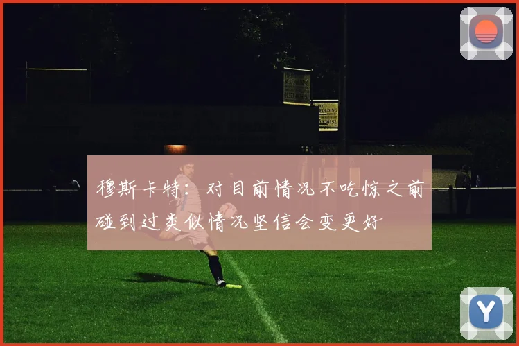穆斯卡特：对目前情况不吃惊之前碰到过类似情况坚信会变更好